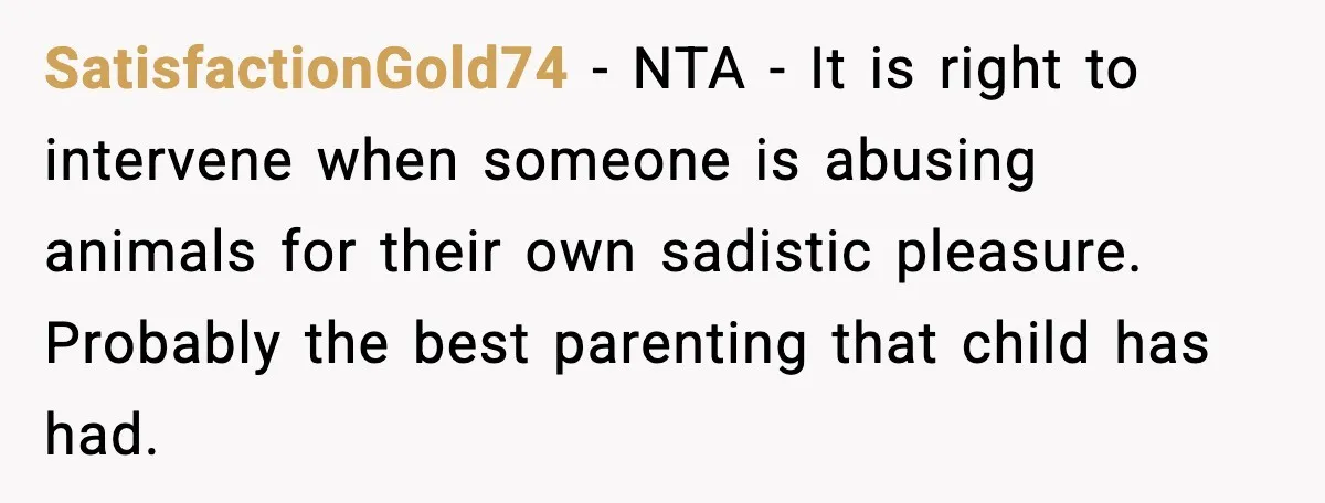 SatisfactionGold74 - NTA - It is right to intervene when someone is abusing animals for their own sadistic pleasure. Probably the best parenting that child has had.