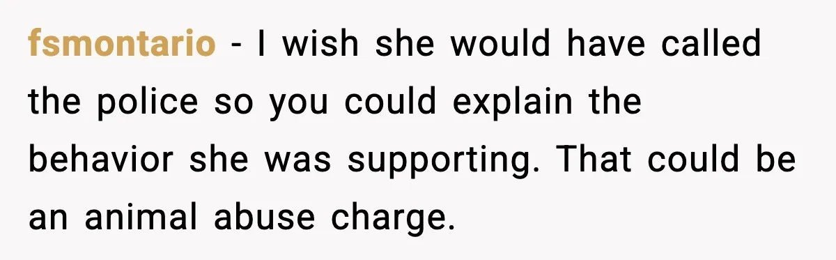 fsmontario - I wish she would have called the police so you could explain the behavior she was supporting. That could be an animal abuse charge.