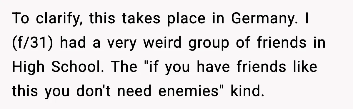 To clarify, this takes place in Germany. I (f/31) had a very weird group of friends in High School. The "if you have friends like this you don't need enemies"...