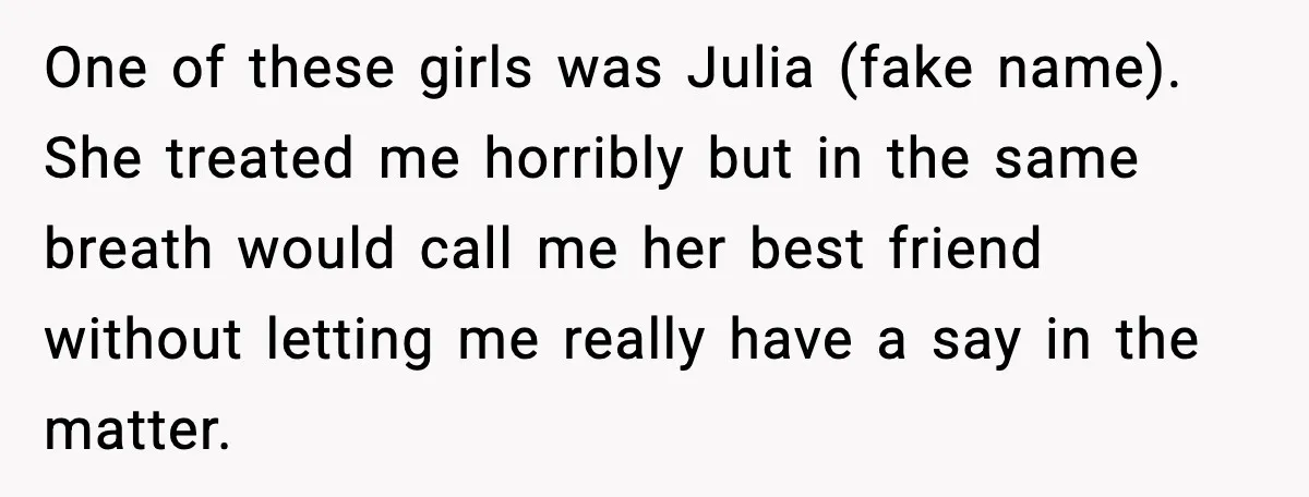 One of these girls was Julia (fake name). She treated me horribly but in the same breath would call me her best friend without letting me really have a say...