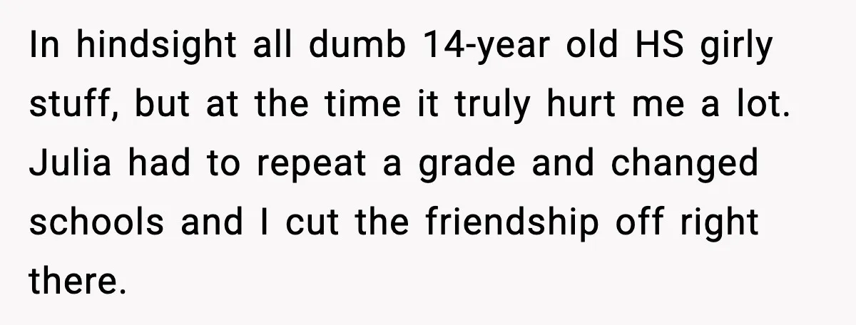 In hindsight all dumb 14-year old HS girly stuff, but at the time it truly hurt me a lot. Julia had to repeat a grade and changed schools and I...