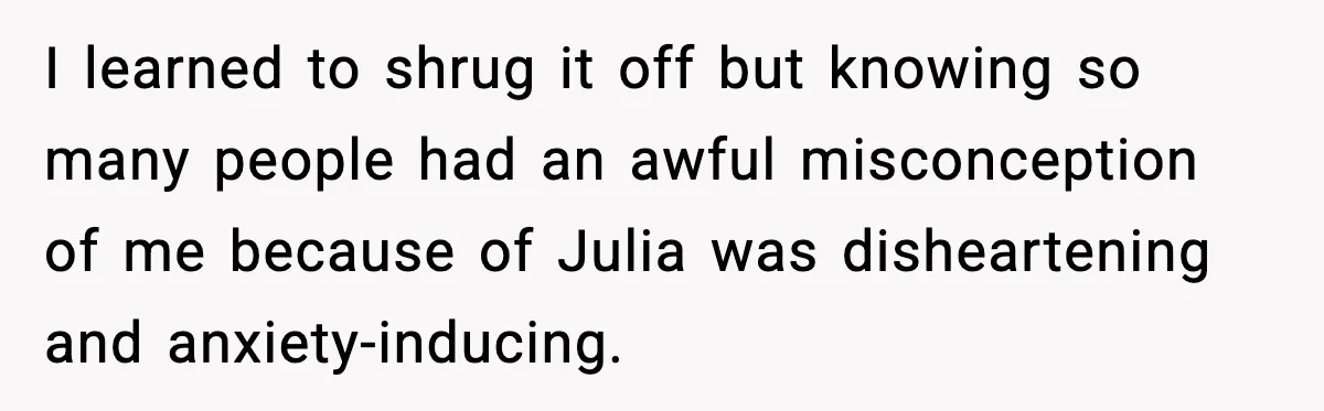 I learned to shrug it off but knowing so many people had an awful misconception of me because of Julia was disheartening and anxiety-inducing.