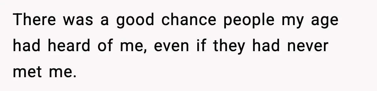 There was a good chance people my age had heard of me, even if they had never met me.