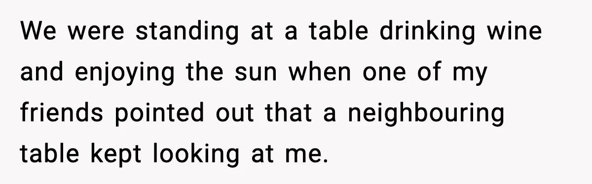 We were standing at a table drinking wine and enjoying the sun when one of my friends pointed out that a neighbouring table kept looking at me.