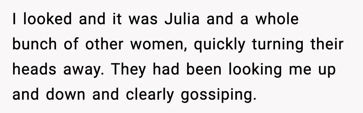 I looked and it was Julia and a whole bunch of other women, quickly turning their heads away. They had been looking me up and down and clearly gossiping.