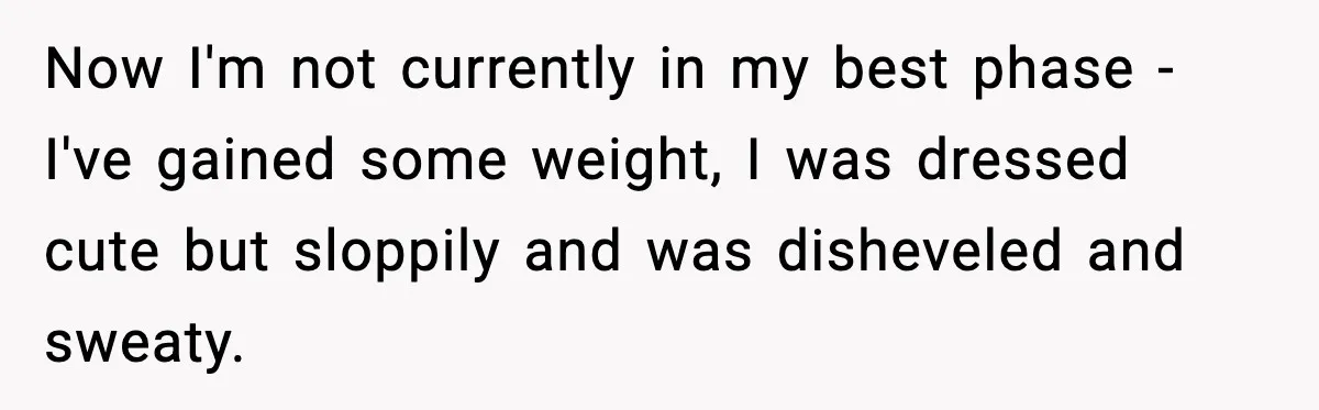 Now I'm not currently in my best phase - I've gained some weight, I was dressed cute but sloppily and was disheveled and sweaty.