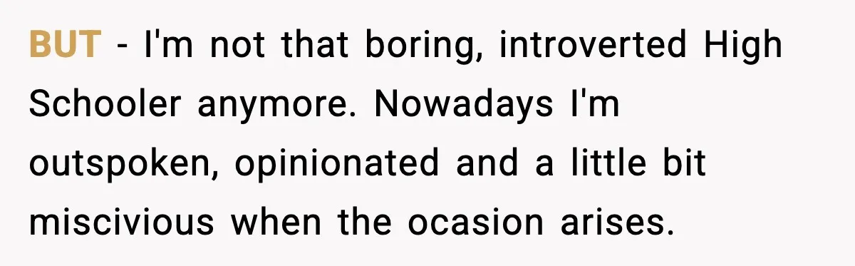 BUT - I'm not that boring, introverted High Schooler anymore. Nowadays I'm outspoken, opinionated and a little bit miscivious when the ocasion arises.