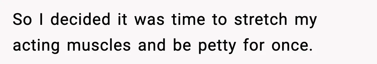 So I decided it was time to stretch my acting muscles and be petty for once.