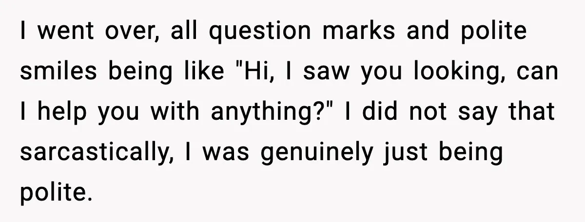 I went over, all question marks and polite smiles being like "Hi, I saw you looking, can I help you with anything?" I did not say that sarcastically, I was...