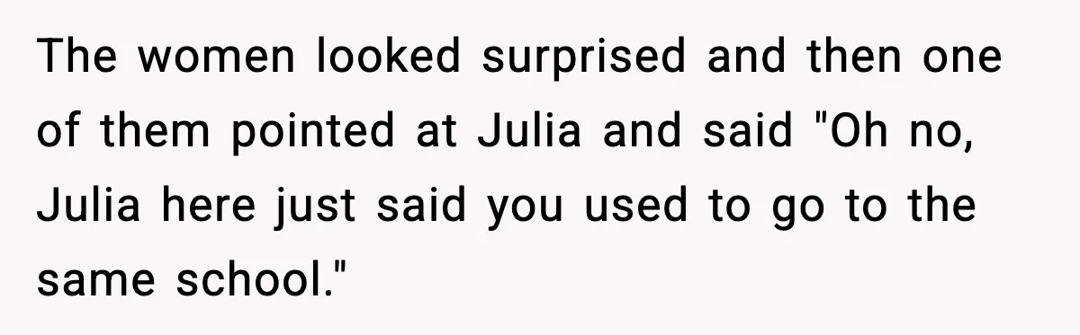 The women looked surprised and then one of them pointed at Julia and said "Oh no, Julia here just said you used to go to the same school."