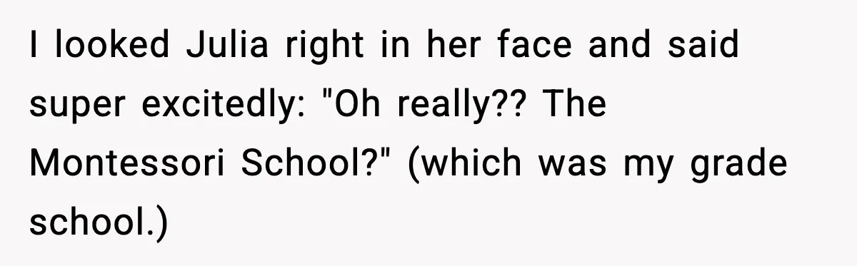 I looked Julia right in her face and said super excitedly: "Oh really?? The Montessori School?" (which was my grade school.)