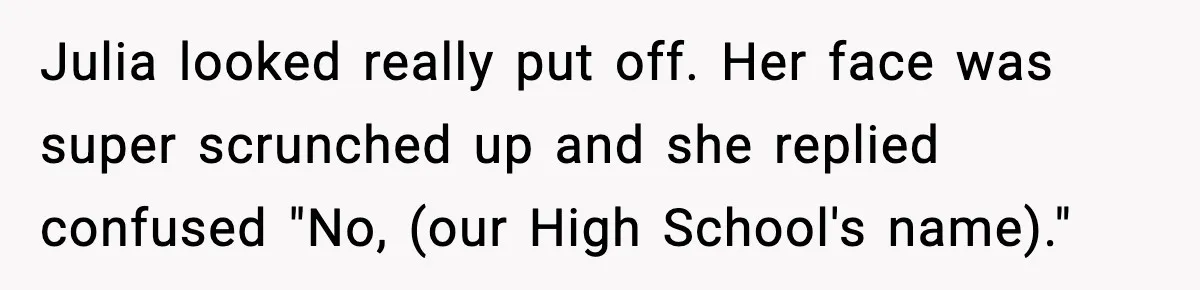 Julia looked really put off. Her face was super scrunched up and she replied confused "No, (our High School's name)."
