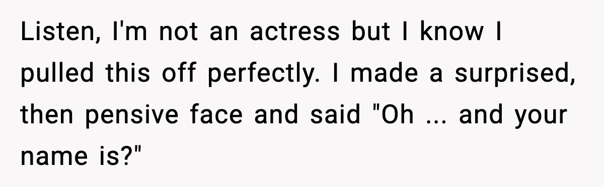 Listen, I'm not an actress but I know I pulled this off perfectly. I made a surprised, then pensive face and said "Oh ... and your name is?"