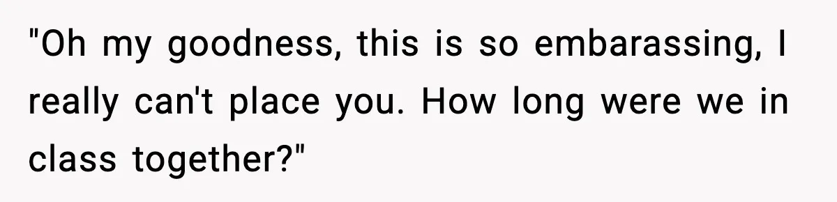 "Oh my goodness, this is so embarassing, I really can't place you. How long were we in class together?"