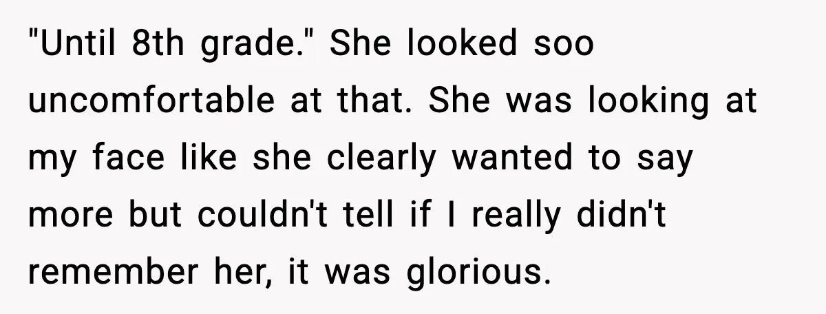 "Until 8th grade." She looked soo uncomfortable at that. She was looking at my face like she clearly wanted to say more but couldn't tell if I really didn't remember...