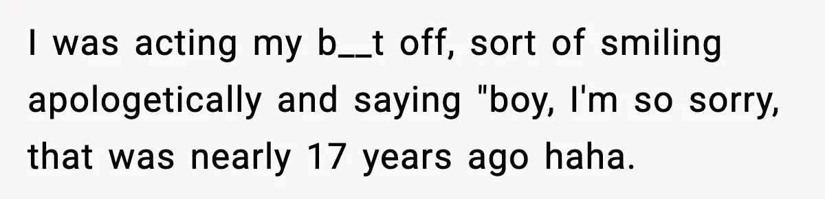 I was acting my b__t off, sort of smiling apologetically and saying "boy, I'm so sorry, that was nearly 17 years ago haha.