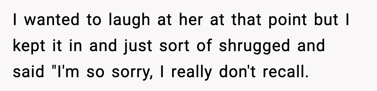 I wanted to laugh at her at that point but I kept it in and just sort of shrugged and said "I'm so sorry, I really don't recall.