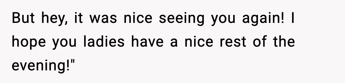 But hey, it was nice seeing you again! I hope you ladies have a nice rest of the evening!"