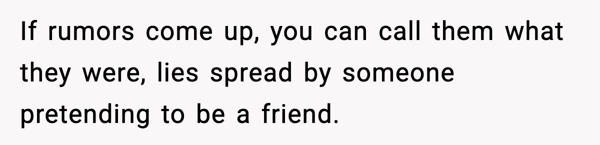 If rumors come up, you can call them what they were, lies spread by someone pretending to be a friend.