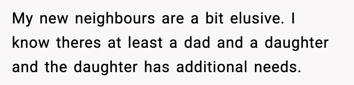 My new neighbours are a bit elusive. I know theres at least a dad and a daughter and the daughter has additional needs.