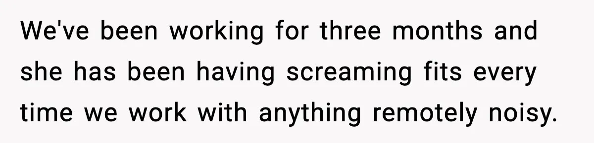 We've been working for three months and she has been having screaming fits every time we work with anything remotely noisy.