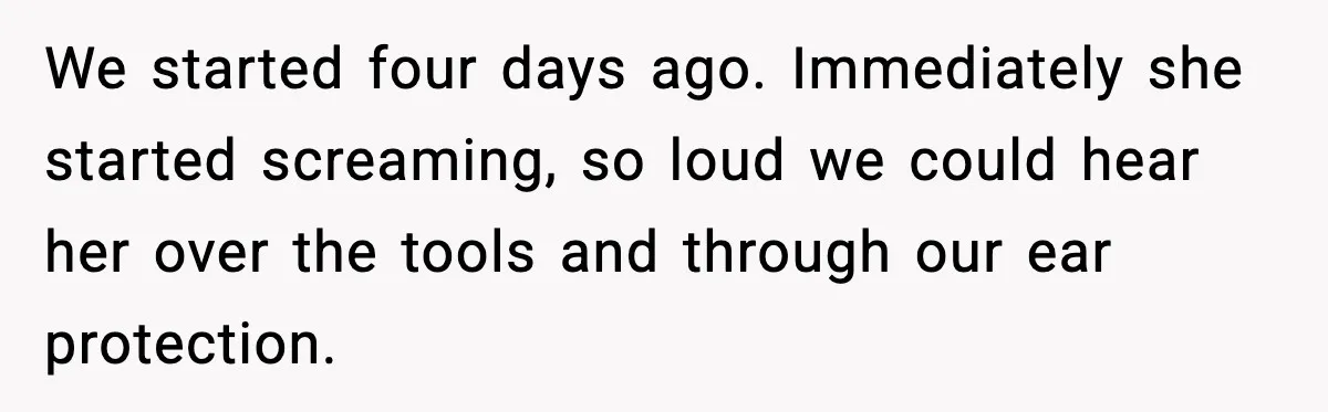 We started four days ago. Immediately she started screaming, so loud we could hear her over the tools and through our ear protection.