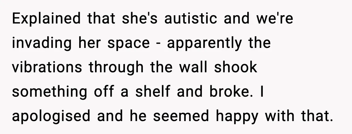 Explained that she's autistic and we're invading her space - apparently the vibrations through the wall shook something off a shelf and broke. I apologised and he seemed happy with...