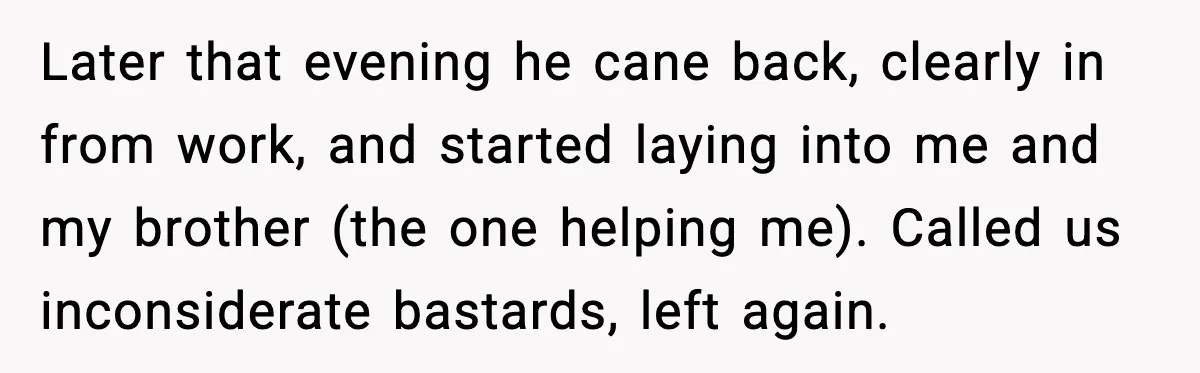 Later that evening he cane back, clearly in from work, and started laying into me and my brother (the one helping me). Called us inconsiderate bastards, left again.