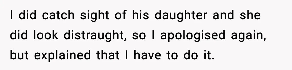 I did catch sight of his daughter and she did look distraught, so I apologised again, but explained that I have to do it.
