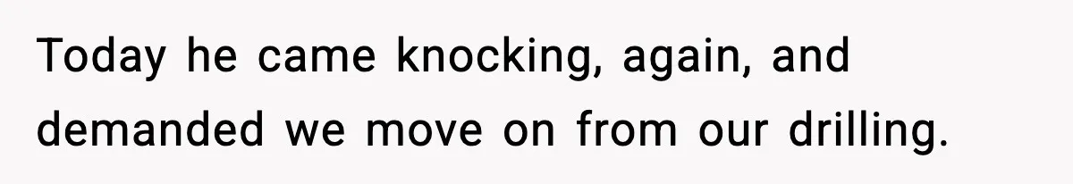 Today he came knocking, again, and demanded we move on from our drilling.