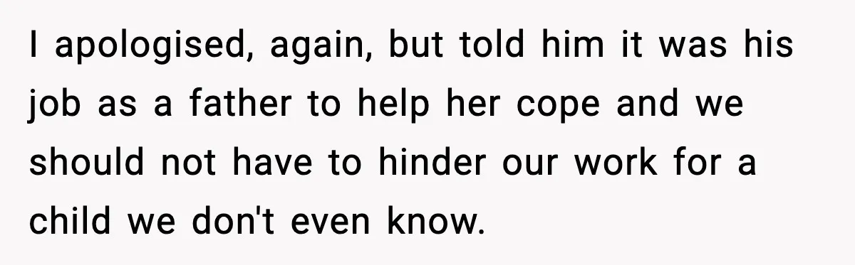 I apologised, again, but told him it was his job as a father to help her cope and we should not have to hinder our work for a child we...
