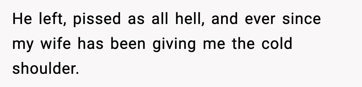 He left, pissed as all hell, and ever since my wife has been giving me the cold shoulder.