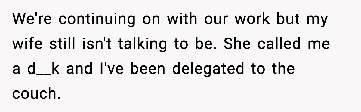 We're continuing on with our work but my wife still isn't talking to be. She called me a d__k and I've been delegated to the couch.