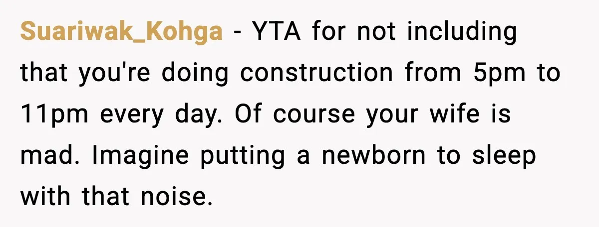 Suariwak_Kohga - YTA for not including that you're doing construction from 5pm to 11pm every day. Of course your wife is mad. Imagine putting a newborn to sleep with that...