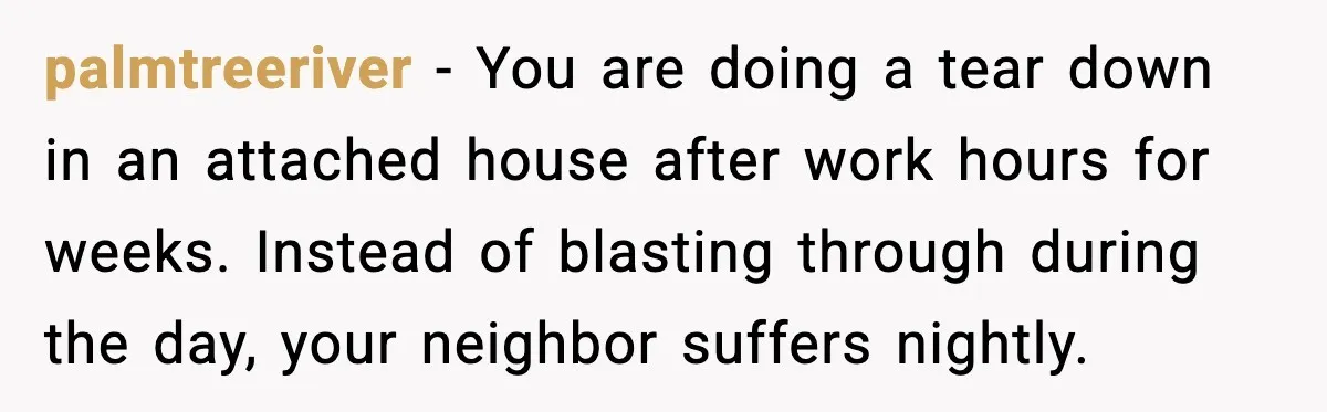 palmtreeriver - You are doing a tear down in an attached house after work hours for weeks. Instead of blasting through during the day, your neighbor suffers nightly.
