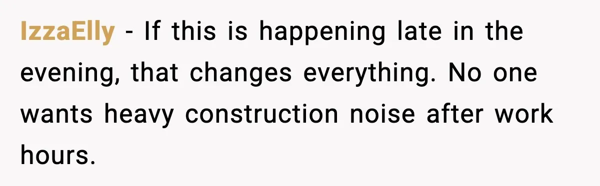 IzzaElly - If this is happening late in the evening, that changes everything. No one wants heavy construction noise after work hours.