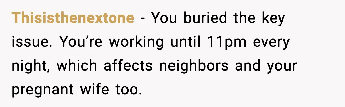 Thisisthenextone - You buried the key issue. You’re working until 11pm every night, which affects neighbors and your pregnant wife too.
