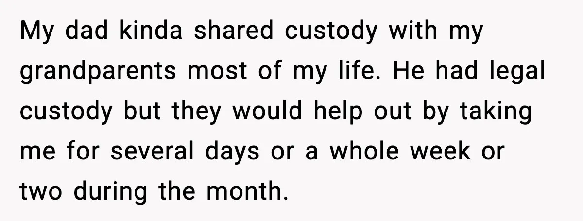 My dad kinda shared custody with my grandparents most of my life. He had legal custody but they would help out by taking me for several days or a whole...