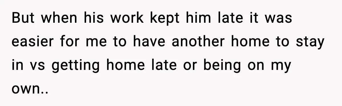 But when his work kept him late it was easier for me to have another home to stay in vs getting home late or being on my own..