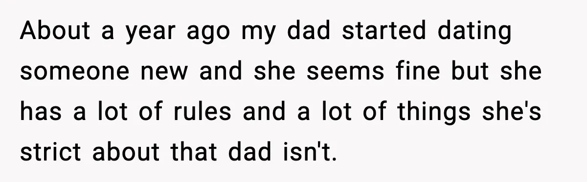 About a year ago my dad started dating someone new and she seems fine but she has a lot of rules and a lot of things she's strict about that...