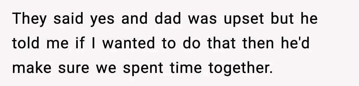 They said yes and dad was upset but he told me if I wanted to do that then he'd make sure we spent time together.