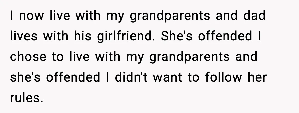 I now live with my grandparents and dad lives with his girlfriend. She's offended I chose to live with my grandparents and she's offended I didn't want to follow her...