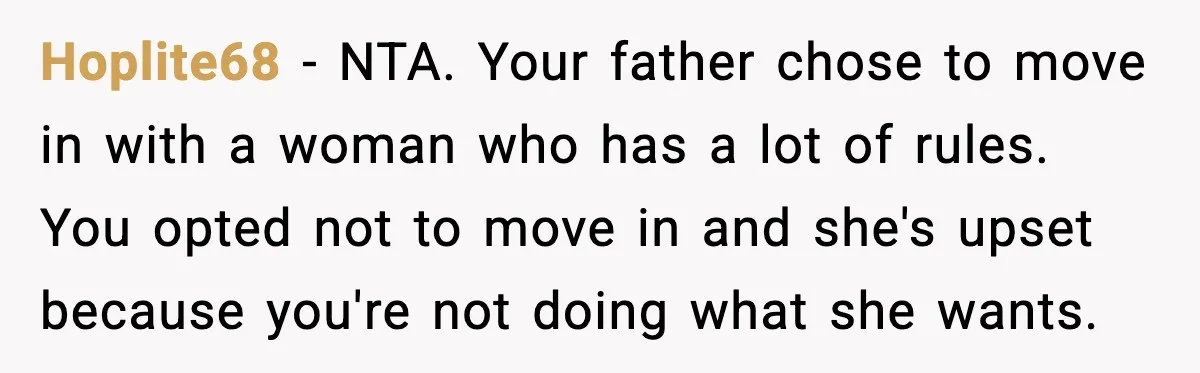 Hoplite68 - NTA. Your father chose to move in with a woman who has a lot of rules. You opted not to move in and she's upset because you're not...