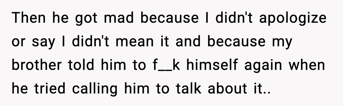 Then he got mad because I didn't apologize or say I didn't mean it and because my brother told him to f__k himself again when he tried calling him to...