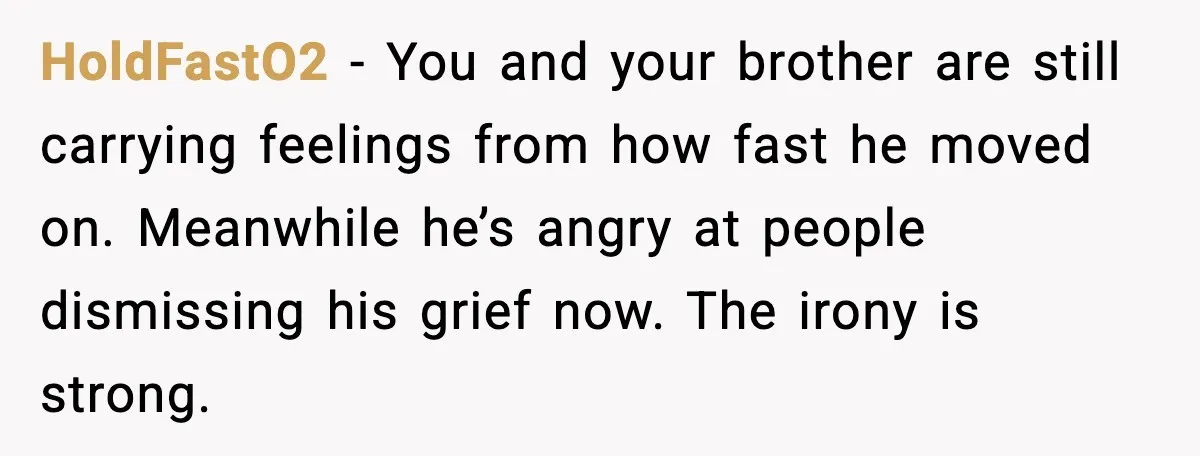 HoldFastO2 - You and your brother are still carrying feelings from how fast he moved on. Meanwhile he’s angry at people dismissing his grief now. The irony is strong.
