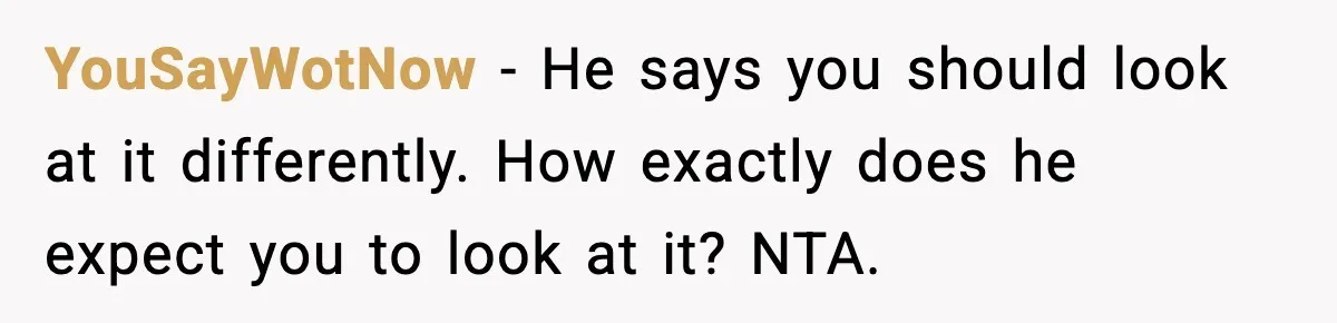 YouSayWotNow - He says you should look at it differently. How exactly does he expect you to look at it? NTA.