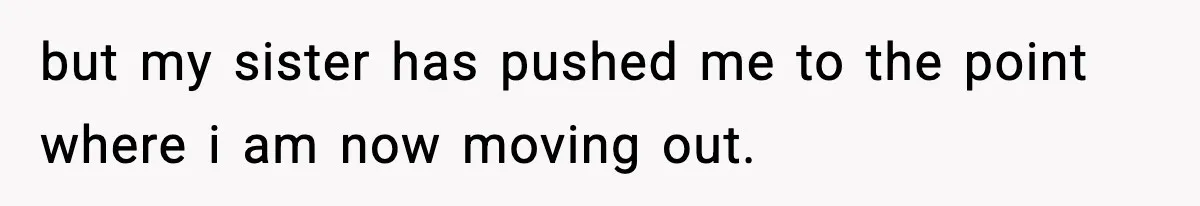 but my sister has pushed me to the point where i am now moving out.