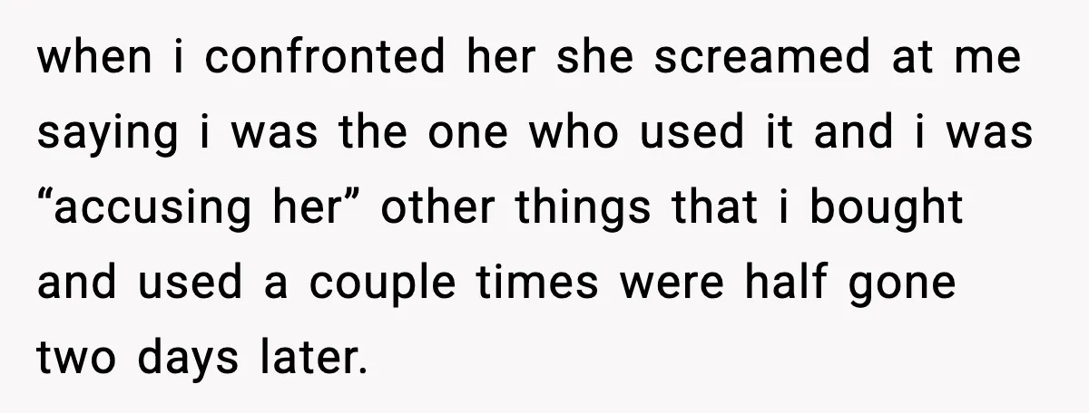 when i confronted her she screamed at me saying i was the one who used it and i was “accusing her” other things that i bought and used a couple...