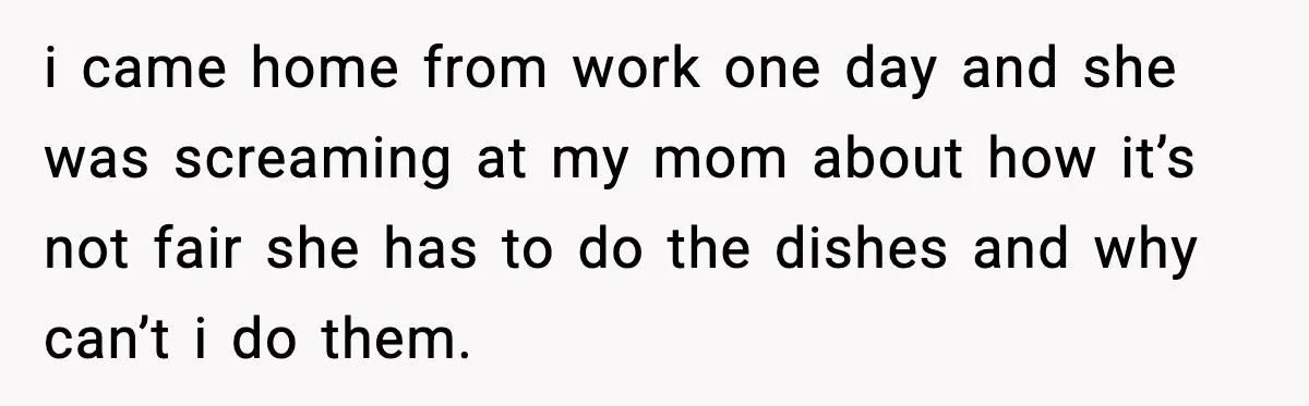 i came home from work one day and she was screaming at my mom about how it’s not fair she has to do the dishes and why can’t i do...