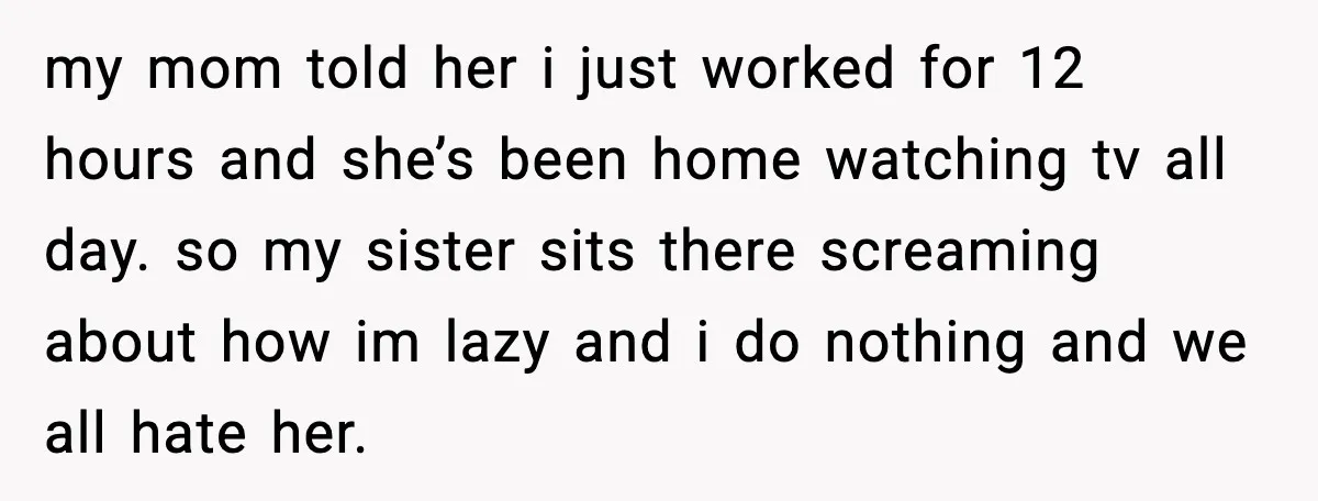 my mom told her i just worked for 12 hours and she’s been home watching tv all day. so my sister sits there screaming about how im lazy and i...